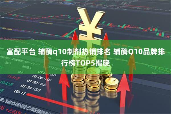 富配平台 辅酶q10制剂热销排名 辅酶Q10品牌排行榜TOP5揭晓