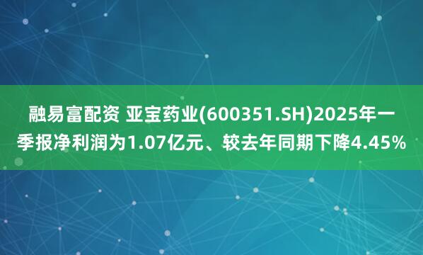 融易富配资 亚宝药业(600351.SH)2025年一季报净利润为1.07亿元、较去年同期下降4.45%