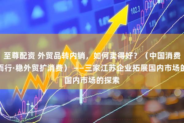 至尊配资 外贸品转内销，如何卖得好？（中国消费向新而行·稳外贸扩消费） ——三家江苏企业拓展国内市场的探索