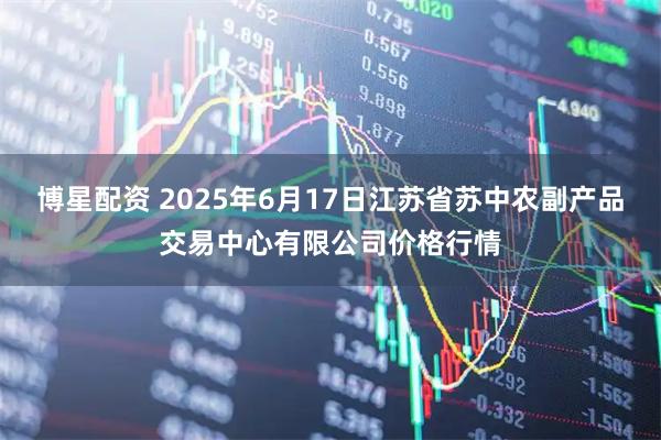 博星配资 2025年6月17日江苏省苏中农副产品交易中心有限公司价格行情