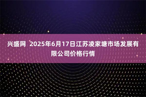 兴盛网  2025年6月17日江苏凌家塘市场发展有限公司价格行情