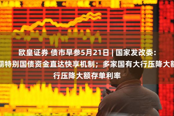 欧皇证券 债市早参5月21日 | 国家发改委：建立超长期特别国债资金直达快享机制；多家国有大行压降大额存单利率