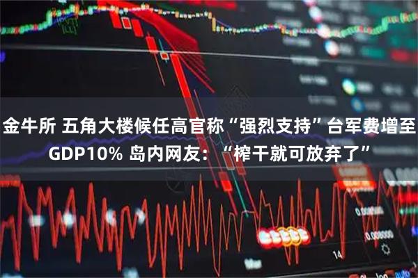 金牛所 五角大楼候任高官称“强烈支持”台军费增至GDP10% 岛内网友：“榨干就可放弃了”