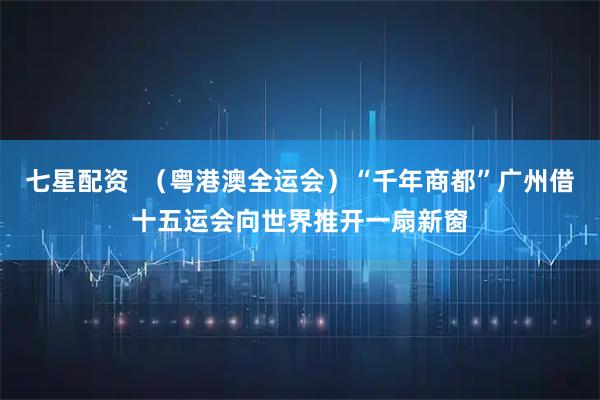 七星配资  （粤港澳全运会）“千年商都”广州借十五运会向世界推开一扇新窗