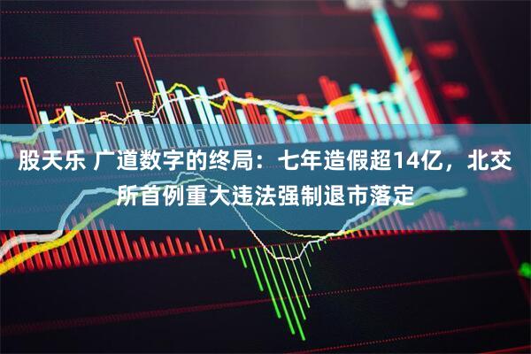 股天乐 广道数字的终局：七年造假超14亿，北交所首例重大违法强制退市落定