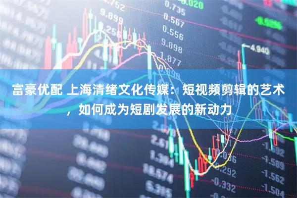 富豪优配 上海清绪文化传媒：短视频剪辑的艺术，如何成为短剧发展的新动力
