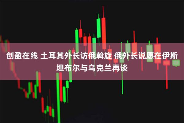 创盈在线 土耳其外长访俄斡旋 俄外长说愿在伊斯坦布尔与乌克兰再谈