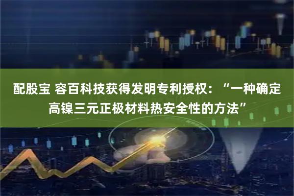 配股宝 容百科技获得发明专利授权：“一种确定高镍三元正极材料热安全性的方法”