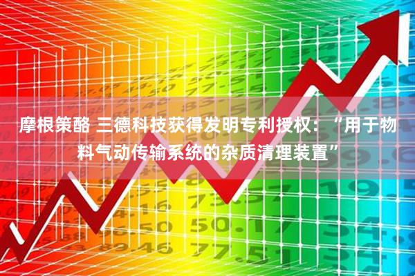 摩根策酪 三德科技获得发明专利授权：“用于物料气动传输系统的杂质清理装置”