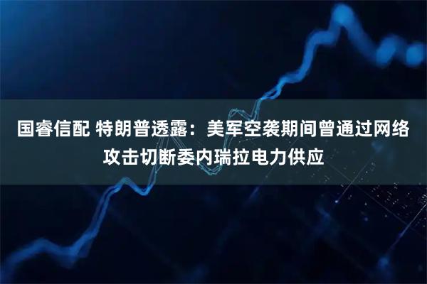 国睿信配 特朗普透露：美军空袭期间曾通过网络攻击切断委内瑞拉电力供应