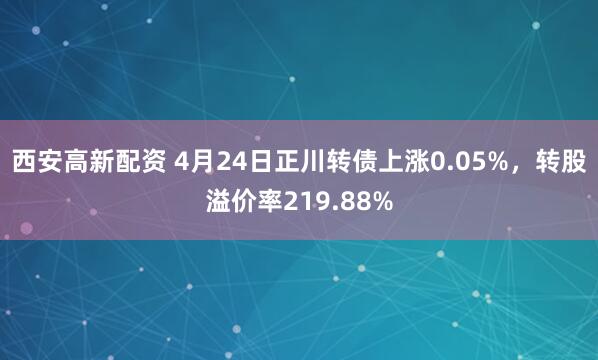 西安高新配资 4月24日正川转债上涨0.05%，转股溢价率219.88%