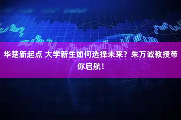 华楚新起点 大学新生如何选择未来？朱万诚教授带你启航！