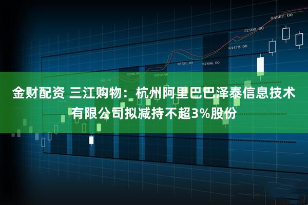 金财配资 三江购物：杭州阿里巴巴泽泰信息技术有限公司拟减持不超3%股份